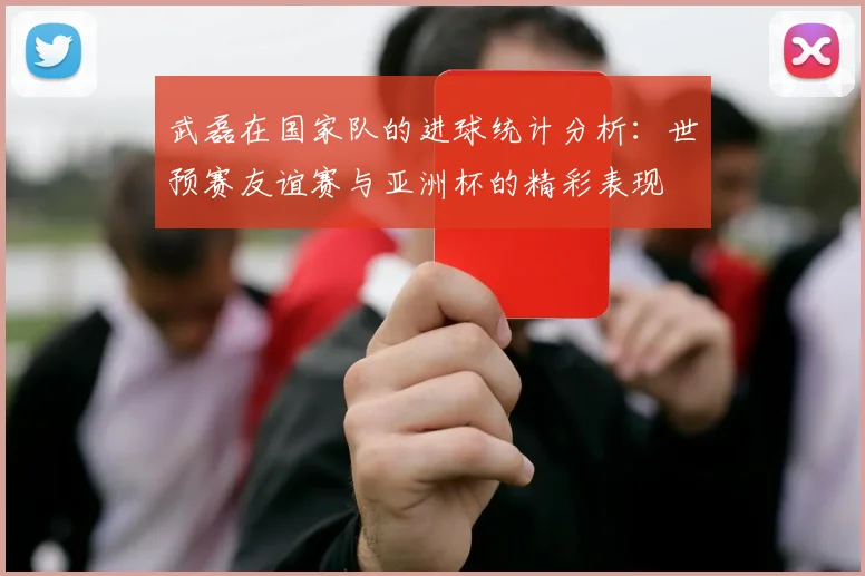 武磊在国家队的进球统计分析：世预赛友谊赛与亚洲杯的精彩表现