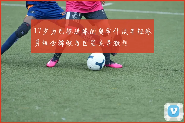 17岁为巴黎进球的奥希什谈年轻球员机会稀缺与巨星竞争激烈