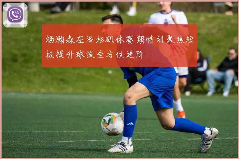 杨瀚森在洛杉矶休赛期特训聚焦短板提升球技全方位进阶