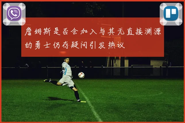 詹姆斯是否会加入与其无直接渊源的勇士仍存疑问引发热议