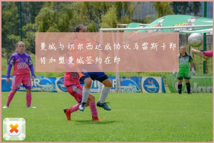 曼城与切尔西达成协议马雷斯卡即将加盟曼城签约在即
