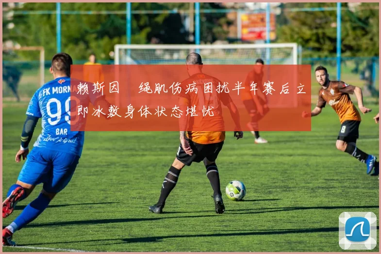 赖斯因腘绳肌伤病困扰半年赛后立即冰敷身体状态堪忧