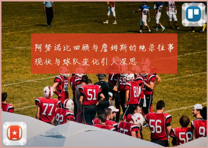 阿努诺比回顾与詹姆斯的绝杀往事现状与球队变化引人深思