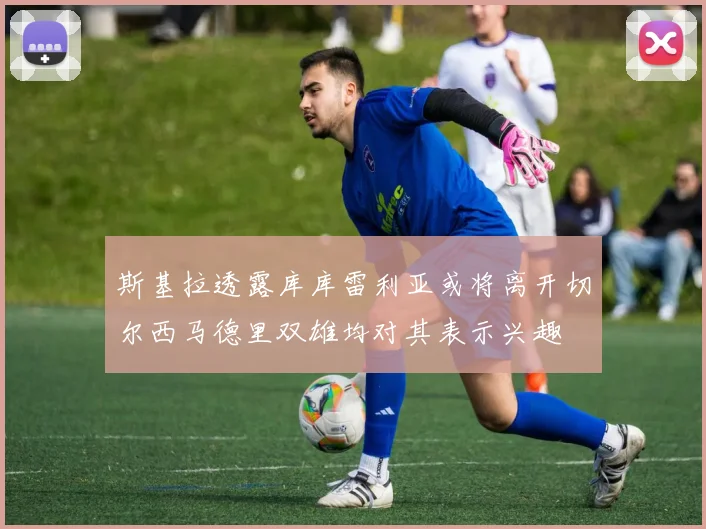 斯基拉透露库库雷利亚或将离开切尔西马德里双雄均对其表示兴趣
