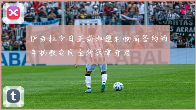 伊劳拉今日正式加盟利物浦签约两年执教合同全新篇章开启