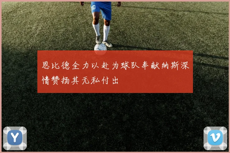 恩比德全力以赴为球队奉献纳斯深情赞扬其无私付出