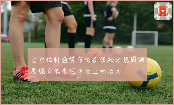 吉尔伯特盛赞布伦森领袖才能圆满展现全能表现与场上统治力