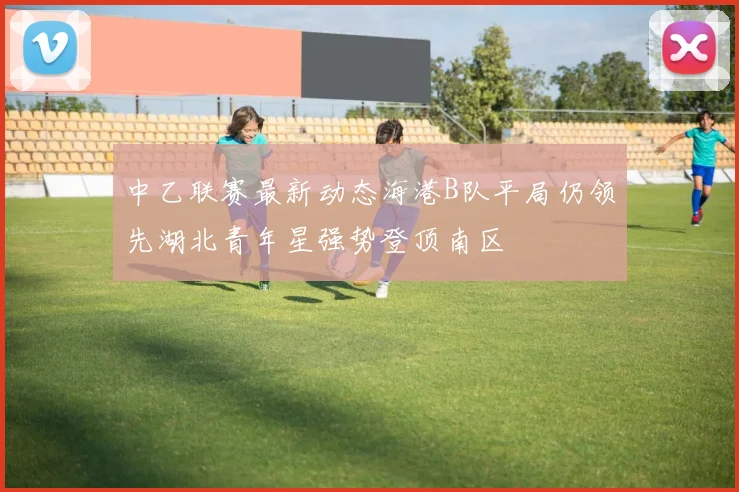 中乙联赛最新动态海港B队平局仍领先湖北青年星强势登顶南区