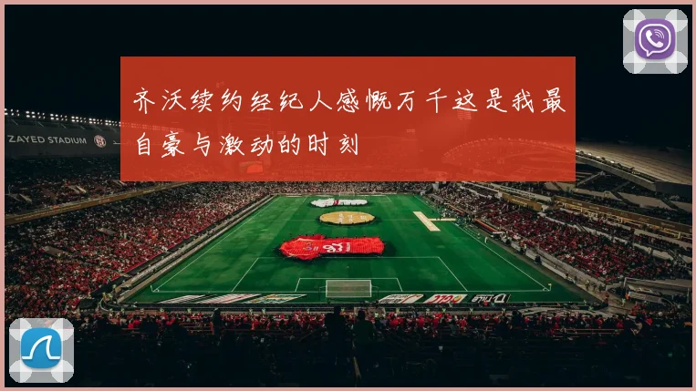齐沃续约经纪人感慨万千这是我最自豪与激动的时刻