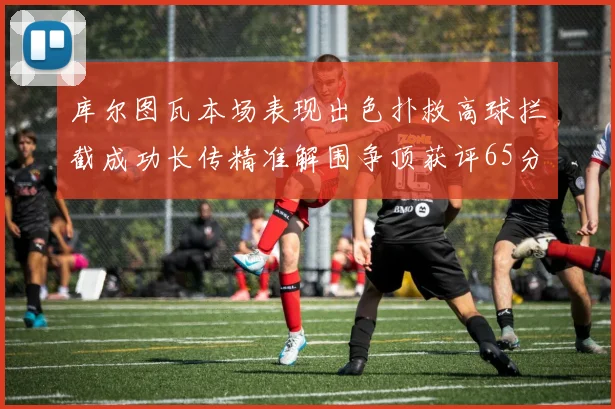 库尔图瓦本场表现出色扑救高球拦截成功长传精准解围争顶获评65分