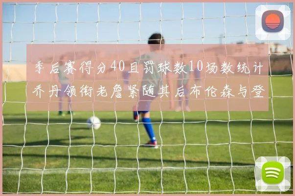 季后赛得分40且罚球数10场数统计乔丹领衔老詹紧随其后布伦森与登库并肩奋战