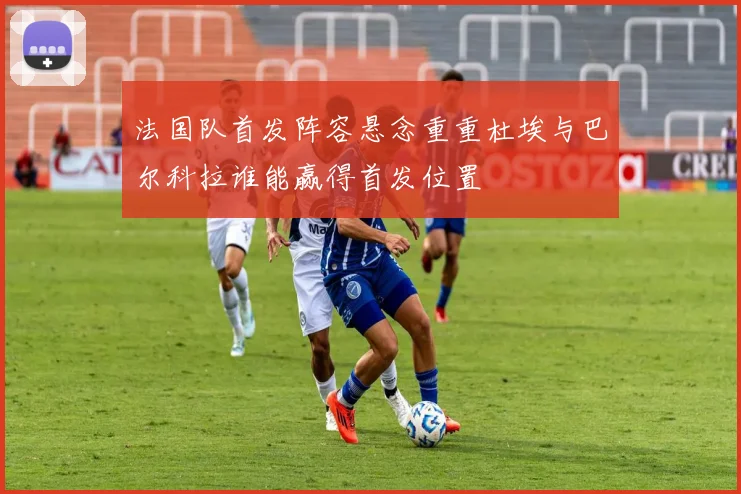法国队首发阵容悬念重重杜埃与巴尔科拉谁能赢得首发位置