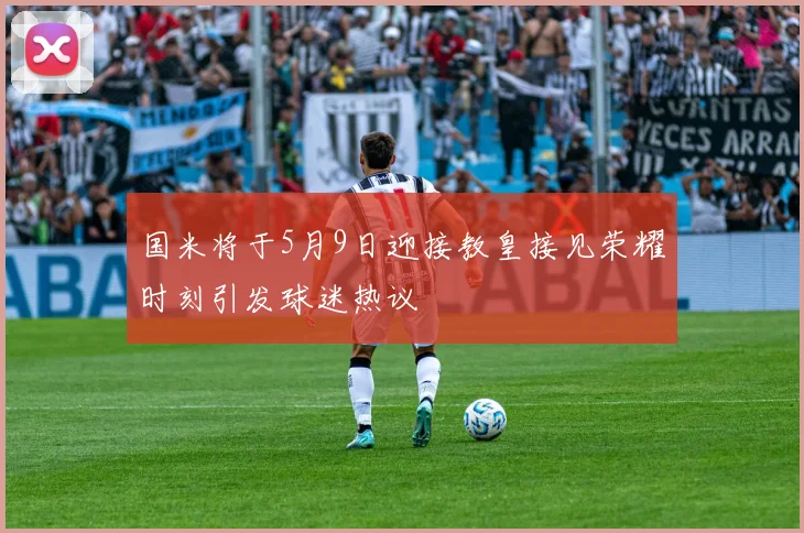 国米将于5月9日迎接教皇接见荣耀时刻引发球迷热议