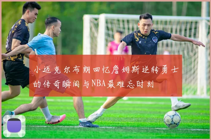 小迈克尔布朗回忆詹姆斯逆转勇士的传奇瞬间与NBA最难忘时刻