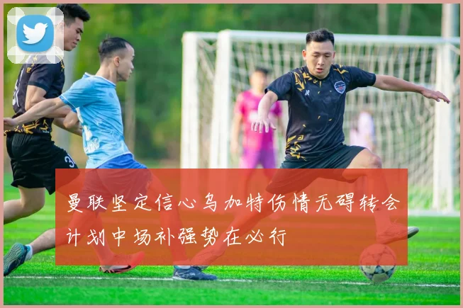 曼联坚定信心乌加特伤情无碍转会计划中场补强势在必行