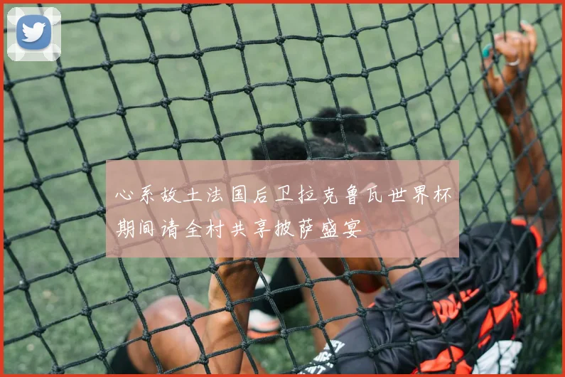 心系故土法国后卫拉克鲁瓦世界杯期间请全村共享披萨盛宴