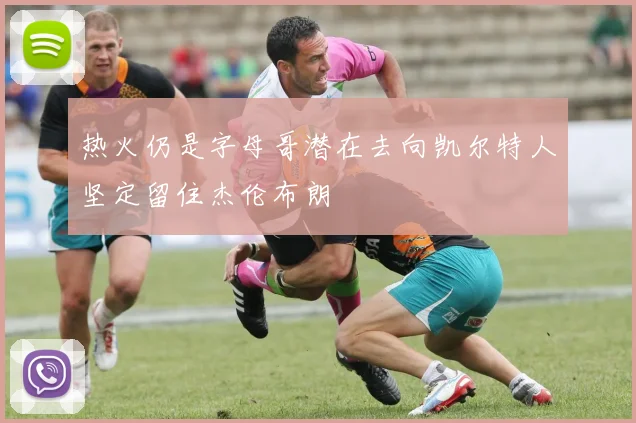 热火仍是字母哥潜在去向凯尔特人坚定留住杰伦布朗