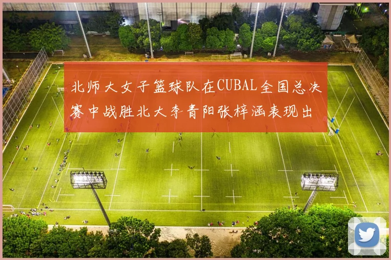 北师大女子篮球队在CUBAL全国总决赛中战胜北大李青阳张梓涵表现出色助力胜利