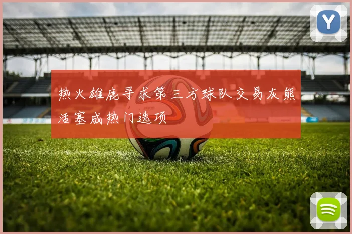 热火雄鹿寻求第三方球队交易灰熊活塞成热门选项