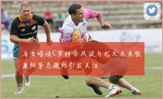 马洛塔谈C罗转会风波与尤文未来张康阳紧急邀约引发关注