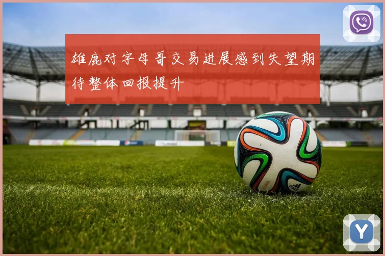 雄鹿对字母哥交易进展感到失望期待整体回报提升