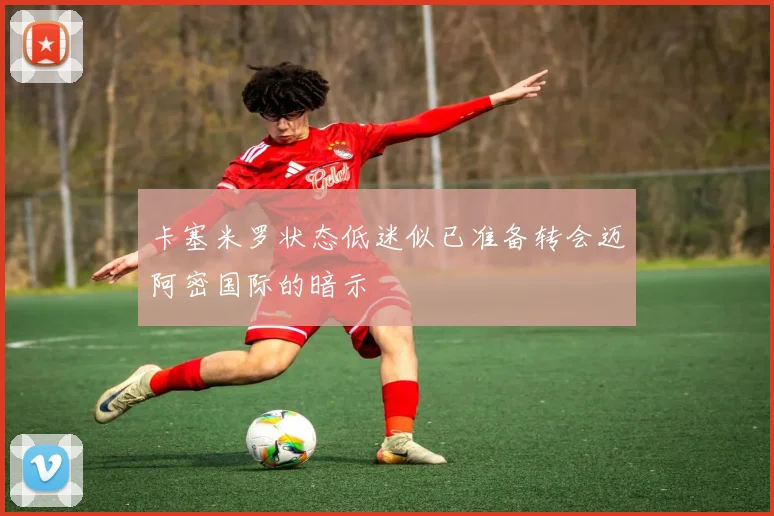 卡塞米罗状态低迷似已准备转会迈阿密国际的暗示