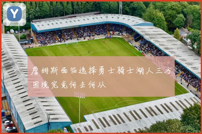 詹姆斯面临选择勇士骑士湖人三方困境究竟何去何从