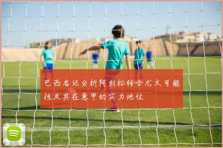 巴西名记分析阿利松转会尤文可能性及其在意甲的实力地位