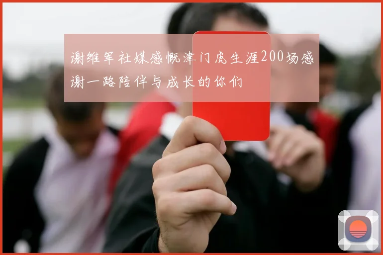 谢维军社媒感慨津门虎生涯200场感谢一路陪伴与成长的你们