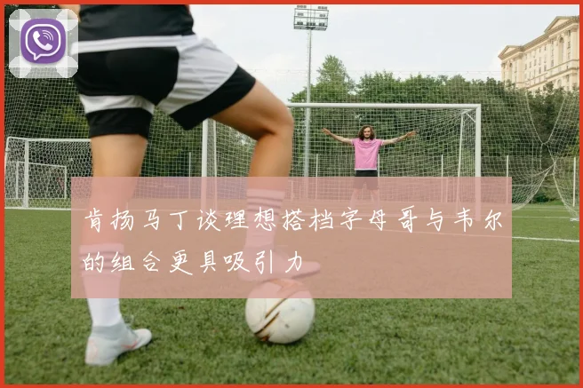 肯扬马丁谈理想搭档字母哥与韦尔的组合更具吸引力