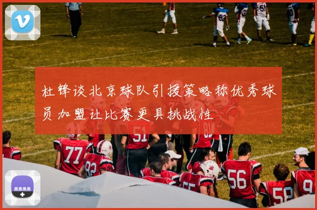 杜锋谈北京球队引援策略称优秀球员加盟让比赛更具挑战性