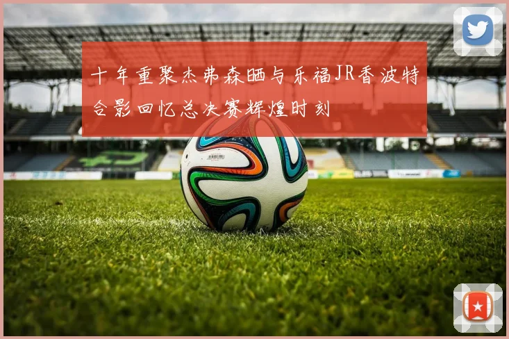 十年重聚杰弗森晒与乐福JR香波特合影回忆总决赛辉煌时刻