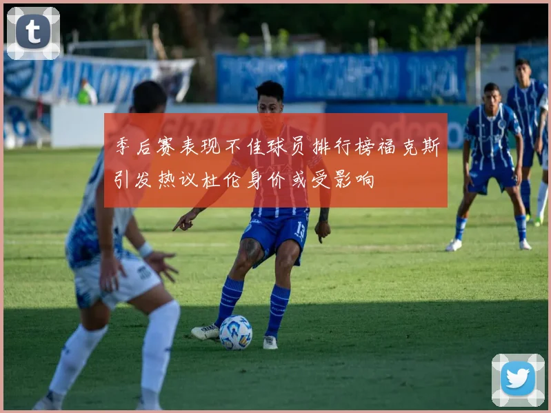 季后赛表现不佳球员排行榜福克斯引发热议杜伦身价或受影响