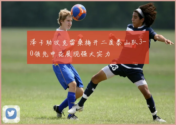 泽卡助攻克雷桑梅开二度泰山队3-0领先申花展现强大实力