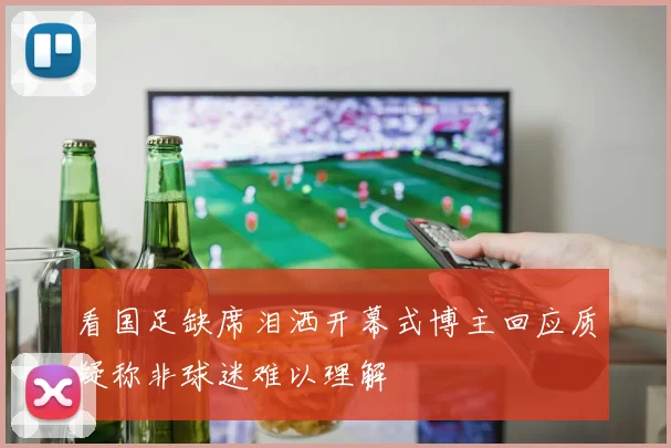 看国足缺席泪洒开幕式博主回应质疑称非球迷难以理解
